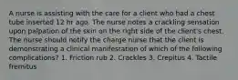 A nurse is assisting with the care for a client who had a chest tube inserted 12 hr ago. The nurse notes a crackling sensation upon palpation of the skin on the right side of the client's chest. The nurse should notify the charge nurse that the client is demonstrating a clinical manifestation of which of the following complications? 1. Friction rub 2. Crackles 3. Crepitus 4. Tactile fremitus