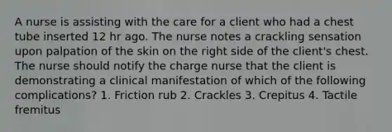 A nurse is assisting with the care for a client who had a chest tube inserted 12 hr ago. The nurse notes a crackling sensation upon palpation of the skin on the right side of the client's chest. The nurse should notify the charge nurse that the client is demonstrating a clinical manifestation of which of the following complications? 1. Friction rub 2. Crackles 3. Crepitus 4. Tactile fremitus