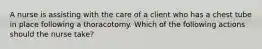 A nurse is assisting with the care of a client who has a chest tube in place following a thoracotomy. Which of the following actions should the nurse take?