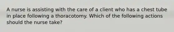 A nurse is assisting with the care of a client who has a chest tube in place following a thoracotomy. Which of the following actions should the nurse take?