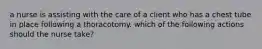 a nurse is assisting with the care of a client who has a chest tube in place following a thoracotomy. which of the following actions should the nurse take?