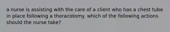 a nurse is assisting with the care of a client who has a chest tube in place following a thoracotomy. which of the following actions should the nurse take?