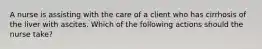 A nurse is assisting with the care of a client who has cirrhosis of the liver with ascites. Which of the following actions should the nurse take?