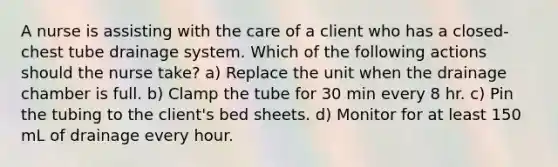 A nurse is assisting with the care of a client who has a closed-chest tube drainage system. Which of the following actions should the nurse take? a) Replace the unit when the drainage chamber is full. b) Clamp the tube for 30 min every 8 hr. c) Pin the tubing to the client's bed sheets. d) Monitor for at least 150 mL of drainage every hour.