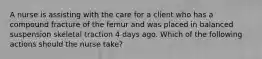 A nurse is assisting with the care for a client who has a compound fracture of the femur and was placed in balanced suspension skeletal traction 4 days ago. Which of the following actions should the nurse take?