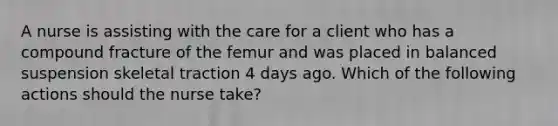 A nurse is assisting with the care for a client who has a compound fracture of the femur and was placed in balanced suspension skeletal traction 4 days ago. Which of the following actions should the nurse take?