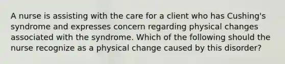 A nurse is assisting with the care for a client who has Cushing's syndrome and expresses concern regarding physical changes associated with the syndrome. Which of the following should the nurse recognize as a physical change caused by this disorder?