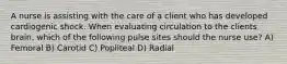 A nurse is assisting with the care of a client who has developed cardiogenic shock. When evaluating circulation to the clients brain, which of the following pulse sites should the nurse use? A) Femoral B) Carotid C) Popliteal D) Radial