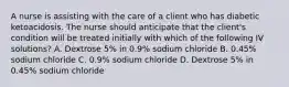 A nurse is assisting with the care of a client who has diabetic ketoacidosis. The nurse should anticipate that the client's condition will be treated initially with which of the following IV solutions? A. Dextrose 5% in 0.9% sodium chloride B. 0.45% sodium chloride C. 0.9% sodium chloride D. Dextrose 5% in 0.45% sodium chloride