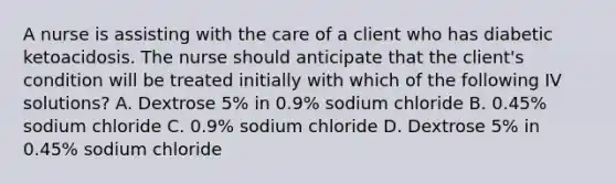 A nurse is assisting with the care of a client who has diabetic ketoacidosis. The nurse should anticipate that the client's condition will be treated initially with which of the following IV solutions? A. Dextrose 5% in 0.9% sodium chloride B. 0.45% sodium chloride C. 0.9% sodium chloride D. Dextrose 5% in 0.45% sodium chloride