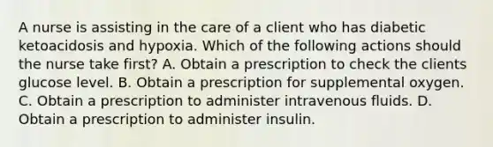 A nurse is assisting in the care of a client who has diabetic ketoacidosis and hypoxia. Which of the following actions should the nurse take first? A. Obtain a prescription to check the clients glucose level. B. Obtain a prescription for supplemental oxygen. C. Obtain a prescription to administer intravenous fluids. D. Obtain a prescription to administer insulin.