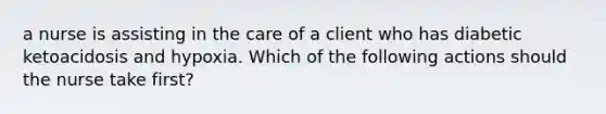 a nurse is assisting in the care of a client who has diabetic ketoacidosis and hypoxia. Which of the following actions should the nurse take first?