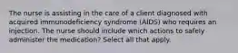 The nurse is assisting in the care of a client diagnosed with acquired immunodeficiency syndrome (AIDS) who requires an injection. The nurse should include which actions to safely administer the medication? Select all that apply.