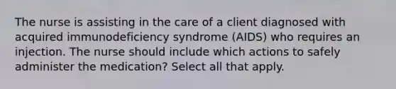 The nurse is assisting in the care of a client diagnosed with acquired immunodeficiency syndrome (AIDS) who requires an injection. The nurse should include which actions to safely administer the medication? Select all that apply.