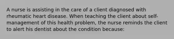 A nurse is assisting in the care of a client diagnosed with rheumatic heart disease. When teaching the client about self-management of this health problem, the nurse reminds the client to alert his dentist about the condition because: