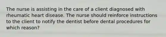 The nurse is assisting in the care of a client diagnosed with rheumatic heart disease. The nurse should reinforce instructions to the client to notify the dentist before dental procedures for which reason?