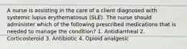 A nurse is assisting in the care of a client diagnosed with systemic lupus erythematosus (SLE). The nurse should administer which of the following prescribed medications that is needed to manage the condition? 1. Antidiarrheal 2. Corticosteroid 3. Antibiotic 4. Opioid analgesic