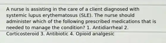 A nurse is assisting in the care of a client diagnosed with systemic lupus erythematosus (SLE). The nurse should administer which of the following prescribed medications that is needed to manage the condition? 1. Antidiarrheal 2. Corticosteroid 3. Antibiotic 4. Opioid analgesic