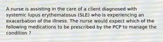 A nurse is assisting in the care of a client diagnosed with systemic lupus erythematosus (SLE) who is experiencing an exacerbation of the illness. The nurse would expect which of the following medications to be prescribed by the PCP to manage the condition ?