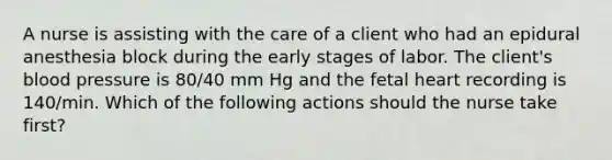 A nurse is assisting with the care of a client who had an epidural anesthesia block during the early stages of labor. The client's blood pressure is 80/40 mm Hg and the fetal heart recording is 140/min. Which of the following actions should the nurse take first?