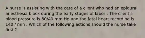 A nurse is assisting with the care of a client who had an epidural anesthesia block during the early stages of labor . The client's blood pressure is 80/40 mm Hg and the fetal heart recording is 140 / min . Which of the following actions should the nurse take first ?