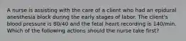 A nurse is assisting with the care of a client who had an epidural anesthesia block during the early stages of labor. The client's blood pressure is 80/40 and the fetal heart recording is 140/min. Which of the following actions should the nurse take first?