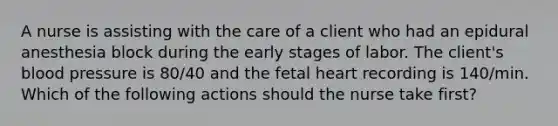 A nurse is assisting with the care of a client who had an epidural anesthesia block during the early stages of labor. The client's blood pressure is 80/40 and the fetal heart recording is 140/min. Which of the following actions should the nurse take first?