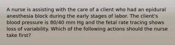 A nurse is assisting with the care of a client who had an epidural anesthesia block during the early stages of labor. The client's blood pressure is 80/40 mm Hg and the fetal rate tracing shows loss of variability. Which of the following actions should the nurse take first?