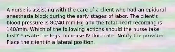 A nurse is assisting with the care of a client who had an epidural anesthesia block during the early stages of labor. The client's blood pressure is 80/40 mm Hg and the fetal heart recording is 140/min. Which of the following actions should the nurse take first? ​Elevate the legs. Increase IV fluid rate. Notify the provider. Place the client in a lateral position.