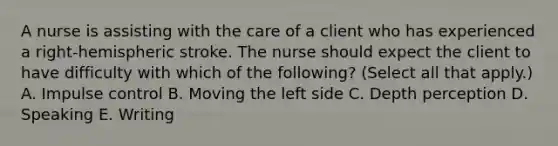 A nurse is assisting with the care of a client who has experienced a right-hemispheric stroke. The nurse should expect the client to have difficulty with which of the following? (Select all that apply.) A. Impulse control B. Moving the left side C. Depth perception D. Speaking E. Writing