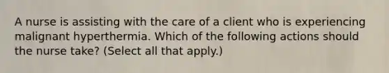 A nurse is assisting with the care of a client who is experiencing malignant hyperthermia. Which of the following actions should the nurse take? (Select all that apply.)