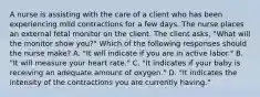 A nurse is assisting with the care of a client who has been experiencing mild contractions for a few days. The nurse places an external fetal monitor on the client. The client asks, "What will the monitor show you?" Which of the following responses should the nurse make? A. "It will indicate if you are in active labor." B. "It will measure your heart rate." C. "It indicates if your baby is receiving an adequate amount of oxygen." D. "It indicates the intensity of the contractions you are currently having."