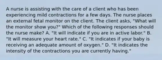 A nurse is assisting with the care of a client who has been experiencing mild contractions for a few days. The nurse places an external fetal monitor on the client. The client asks, "What will the monitor show you?" Which of the following responses should the nurse make? A. "It will indicate if you are in active labor." B. "It will measure your heart rate." C. "It indicates if your baby is receiving an adequate amount of oxygen." D. "It indicates the intensity of the contractions you are currently having."