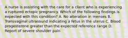 A nurse is assisting with the care for a client who is experiencing a ruptured ectopic pregnancy. Which of the following findings is expected with this condition? A. No alteration in menses B. Transvaginal ultrasound indicating a fetus in the uterus C. Blood progesterone greater than the expected reference range D. Report of severe shoulder pain