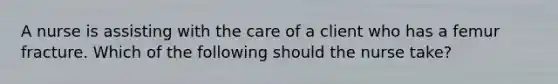 A nurse is assisting with the care of a client who has a femur fracture. Which of the following should the nurse take?