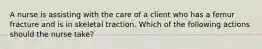 A nurse is assisting with the care of a client who has a femur fracture and is in skeletal traction. Which of the following actions should the nurse take?