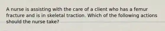 A nurse is assisting with the care of a client who has a femur fracture and is in skeletal traction. Which of the following actions should the nurse take?