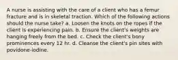 A nurse is assisting with the care of a client who has a femur fracture and is in skeletal traction. Which of the following actions should the nurse take? a. Loosen the knots on the ropes if the client is experiencing pain. b. Ensure the client's weights are hanging freely from the bed. c. Check the client's bony prominences every 12 hr. d. Cleanse the client's pin sites with povidone-iodine.