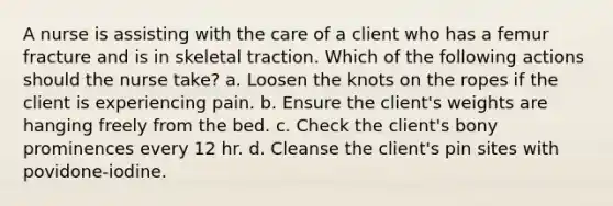 A nurse is assisting with the care of a client who has a femur fracture and is in skeletal traction. Which of the following actions should the nurse take? a. Loosen the knots on the ropes if the client is experiencing pain. b. Ensure the client's weights are hanging freely from the bed. c. Check the client's bony prominences every 12 hr. d. Cleanse the client's pin sites with povidone-iodine.