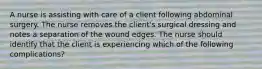 A nurse is assisting with care of a client following abdominal surgery. The nurse removes the client's surgical dressing and notes a separation of the wound edges. The nurse should identify that the client is experiencing which of the following complications?