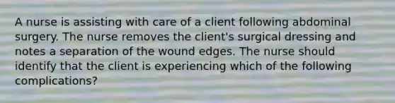 A nurse is assisting with care of a client following abdominal surgery. The nurse removes the client's surgical dressing and notes a separation of the wound edges. The nurse should identify that the client is experiencing which of the following complications?