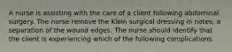 A nurse is assisting with the care of a client following abdominal surgery. The nurse remove the Klein surgical dressing in notes, a separation of the wound edges. The nurse should identify that the client is experiencing which of the following complications.