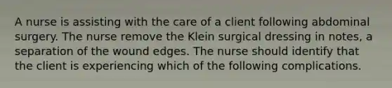 A nurse is assisting with the care of a client following abdominal surgery. The nurse remove the Klein surgical dressing in notes, a separation of the wound edges. The nurse should identify that the client is experiencing which of the following complications.