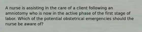 A nurse is assisting in the care of a client following an amniotomy who is now in the active phase of the first stage of labor. Which of the potential obstetrical emergencies should the nurse be aware of?