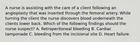 A nurse is assisting with the care of a client following an angioplasty that was inserted through the femoral artery. While turning the client the nurse discovers blood underneath the clients lower back. Which of the following findings should the nurse suspect? A. Retroperitoneal bleeding B. Cardiac tamponade C. bleeding from the incisional site D. Heart failure