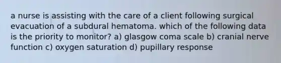 a nurse is assisting with the care of a client following surgical evacuation of a subdural hematoma. which of the following data is the priority to monitor? a) glasgow coma scale b) cranial nerve function c) oxygen saturation d) pupillary response