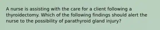 A nurse is assisting with the care for a client following a thyroidectomy. Which of the following findings should alert the nurse to the possibility of parathyroid gland injury?