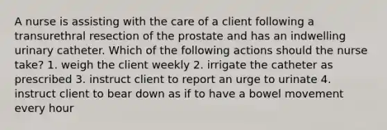 A nurse is assisting with the care of a client following a transurethral resection of the prostate and has an indwelling urinary catheter. Which of the following actions should the nurse take? 1. weigh the client weekly 2. irrigate the catheter as prescribed 3. instruct client to report an urge to urinate 4. instruct client to bear down as if to have a bowel movement every hour