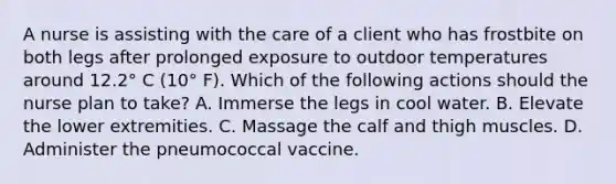 A nurse is assisting with the care of a client who has frostbite on both legs after prolonged exposure to outdoor temperatures around 12.2° C (10° F). Which of the following actions should the nurse plan to take? A. Immerse the legs in cool water. B. Elevate the lower extremities. C. Massage the calf and thigh muscles. D. Administer the pneumococcal vaccine.