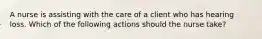 A nurse is assisting with the care of a client who has hearing loss. Which of the following actions should the nurse take?